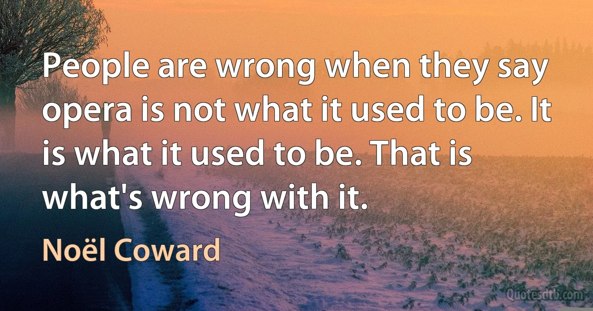 People are wrong when they say opera is not what it used to be. It is what it used to be. That is what's wrong with it. (Noël Coward)