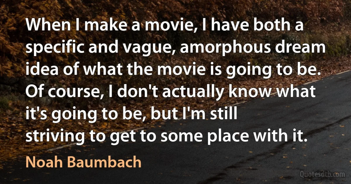 When I make a movie, I have both a specific and vague, amorphous dream idea of what the movie is going to be. Of course, I don't actually know what it's going to be, but I'm still striving to get to some place with it. (Noah Baumbach)