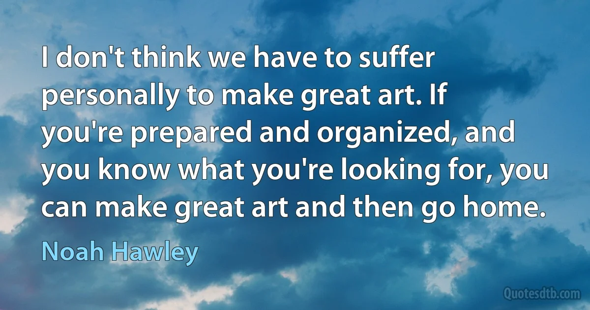 I don't think we have to suffer personally to make great art. If you're prepared and organized, and you know what you're looking for, you can make great art and then go home. (Noah Hawley)