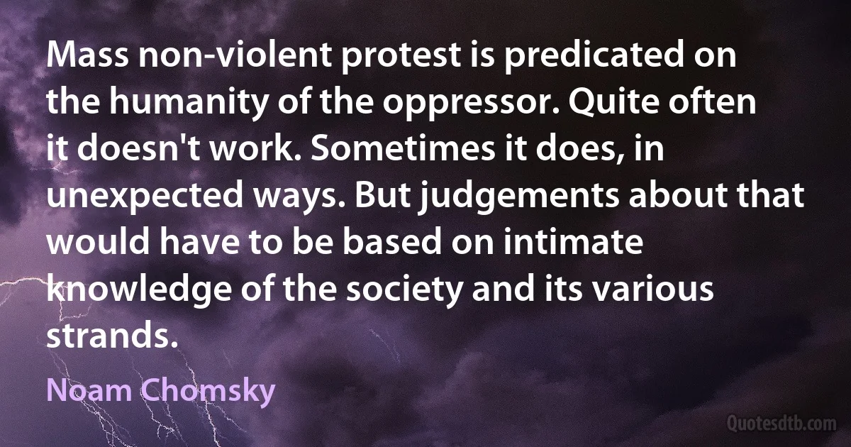 Mass non-violent protest is predicated on the humanity of the oppressor. Quite often it doesn't work. Sometimes it does, in unexpected ways. But judgements about that would have to be based on intimate knowledge of the society and its various strands. (Noam Chomsky)