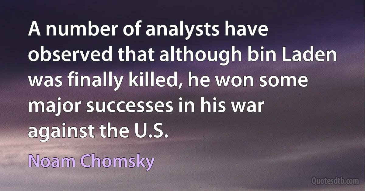 A number of analysts have observed that although bin Laden was finally killed, he won some major successes in his war against the U.S. (Noam Chomsky)