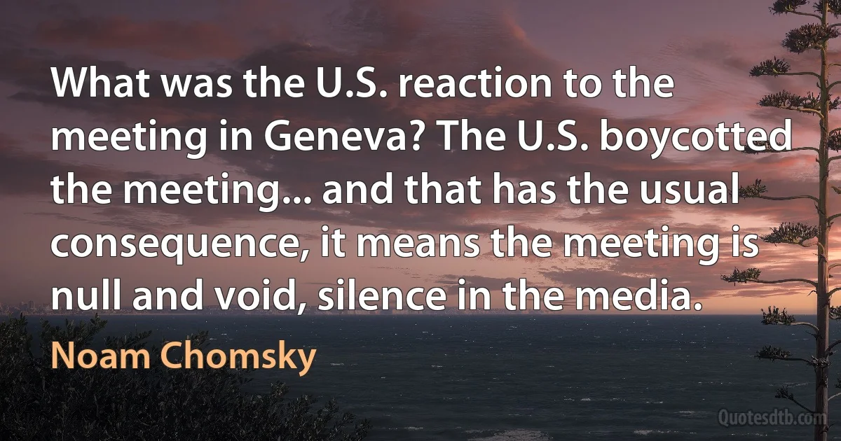 What was the U.S. reaction to the meeting in Geneva? The U.S. boycotted the meeting... and that has the usual consequence, it means the meeting is null and void, silence in the media. (Noam Chomsky)