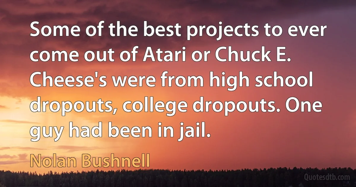 Some of the best projects to ever come out of Atari or Chuck E. Cheese's were from high school dropouts, college dropouts. One guy had been in jail. (Nolan Bushnell)