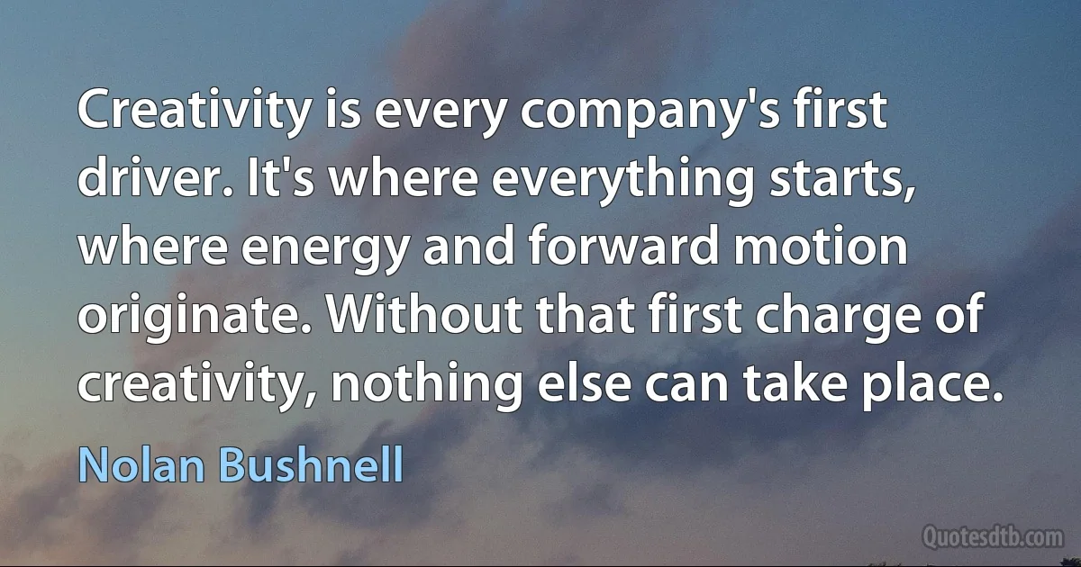 Creativity is every company's first driver. It's where everything starts, where energy and forward motion originate. Without that first charge of creativity, nothing else can take place. (Nolan Bushnell)