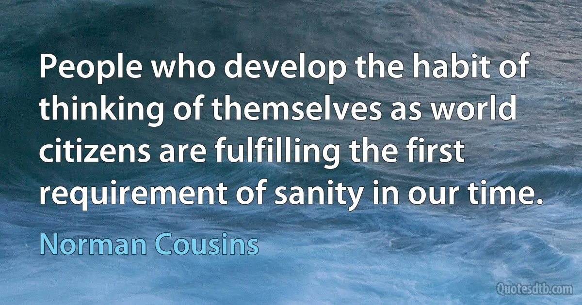 People who develop the habit of thinking of themselves as world citizens are fulfilling the first requirement of sanity in our time. (Norman Cousins)