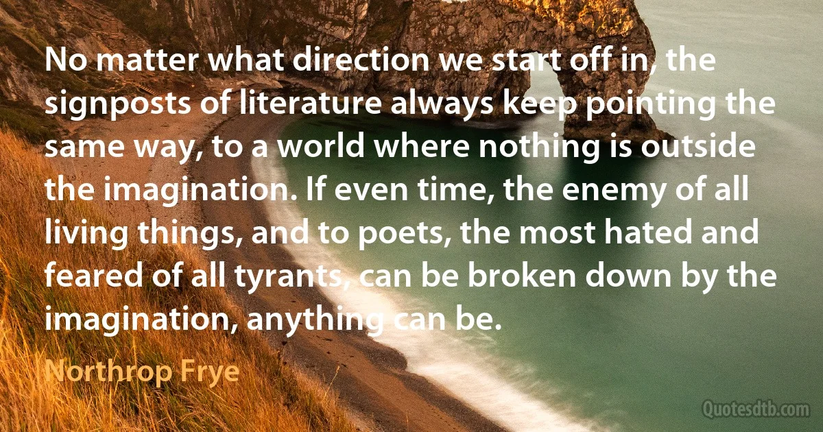 No matter what direction we start off in, the signposts of literature always keep pointing the same way, to a world where nothing is outside the imagination. If even time, the enemy of all living things, and to poets, the most hated and feared of all tyrants, can be broken down by the imagination, anything can be. (Northrop Frye)