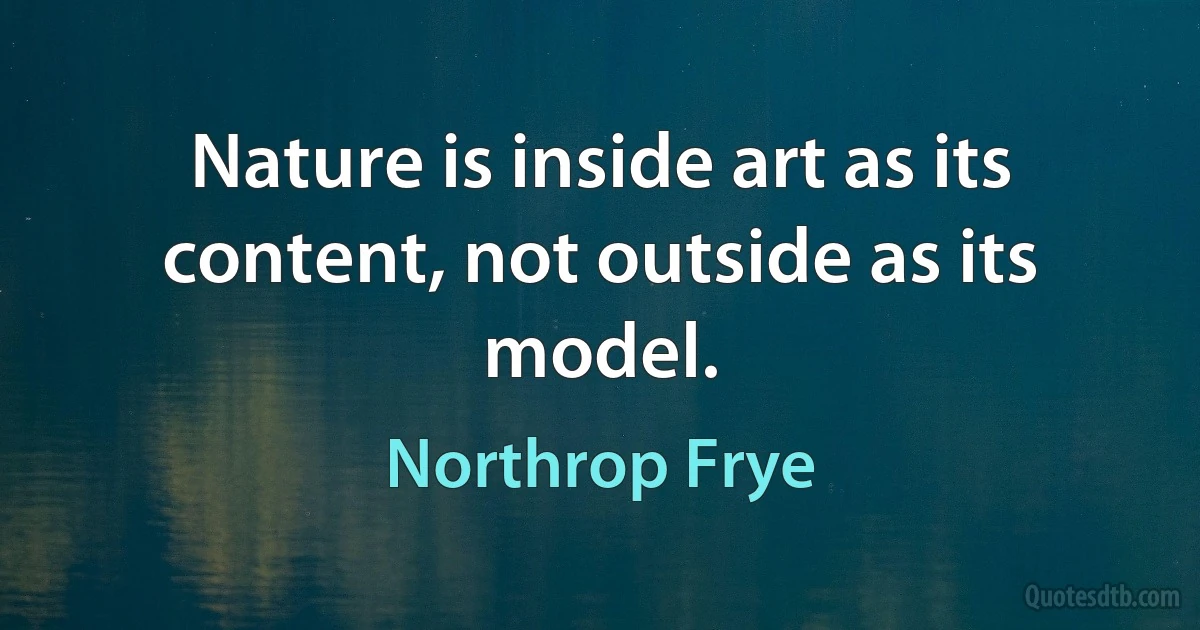 Nature is inside art as its content, not outside as its model. (Northrop Frye)