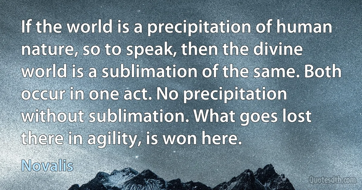 If the world is a precipitation of human nature, so to speak, then the divine world is a sublimation of the same. Both occur in one act. No precipitation without sublimation. What goes lost there in agility, is won here. (Novalis)