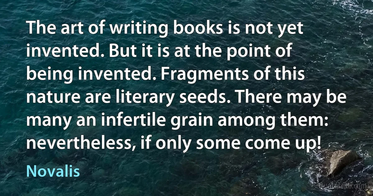 The art of writing books is not yet invented. But it is at the point of being invented. Fragments of this nature are literary seeds. There may be many an infertile grain among them: nevertheless, if only some come up! (Novalis)