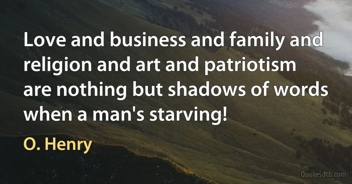 Love and business and family and religion and art and patriotism are nothing but shadows of words when a man's starving! (O. Henry)