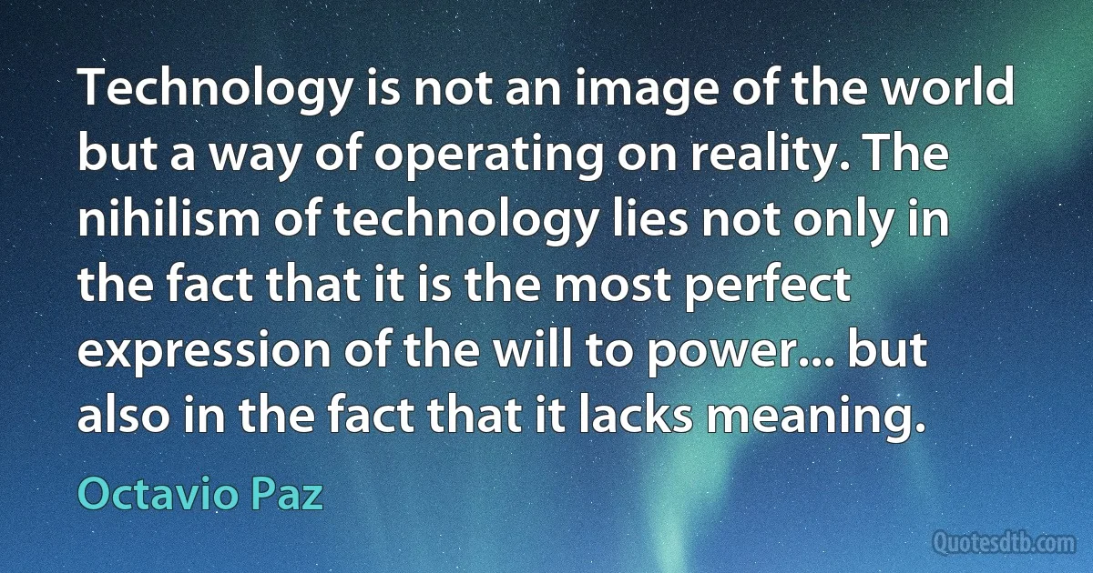 Technology is not an image of the world but a way of operating on reality. The nihilism of technology lies not only in the fact that it is the most perfect expression of the will to power... but also in the fact that it lacks meaning. (Octavio Paz)