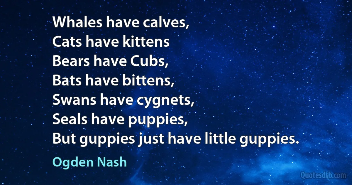 Whales have calves,
Cats have kittens
Bears have Cubs,
Bats have bittens,
Swans have cygnets,
Seals have puppies,
But guppies just have little guppies. (Ogden Nash)