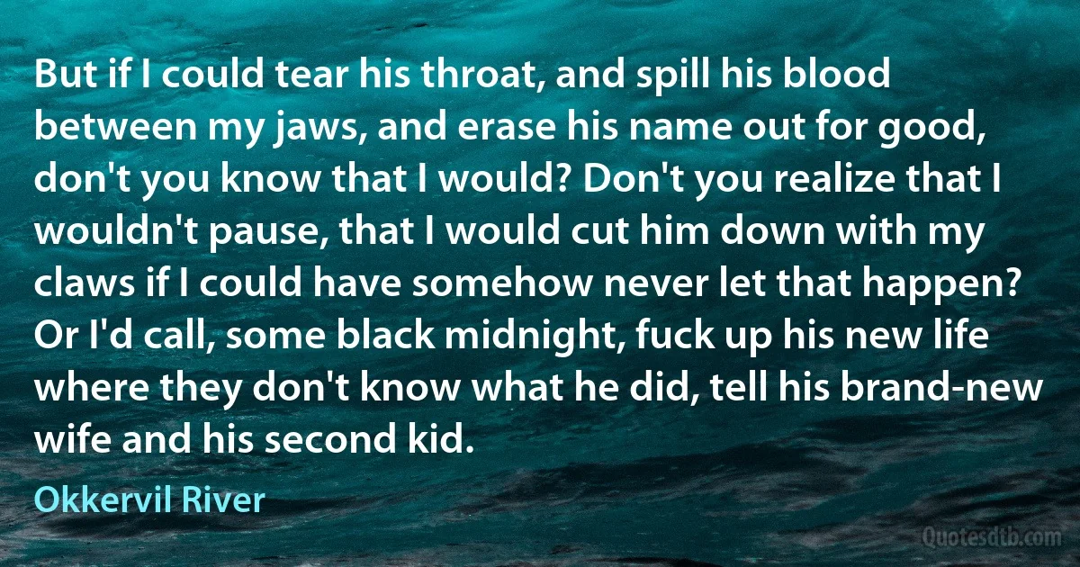 But if I could tear his throat, and spill his blood between my jaws, and erase his name out for good, don't you know that I would? Don't you realize that I wouldn't pause, that I would cut him down with my claws if I could have somehow never let that happen? Or I'd call, some black midnight, fuck up his new life where they don't know what he did, tell his brand-new wife and his second kid. (Okkervil River)