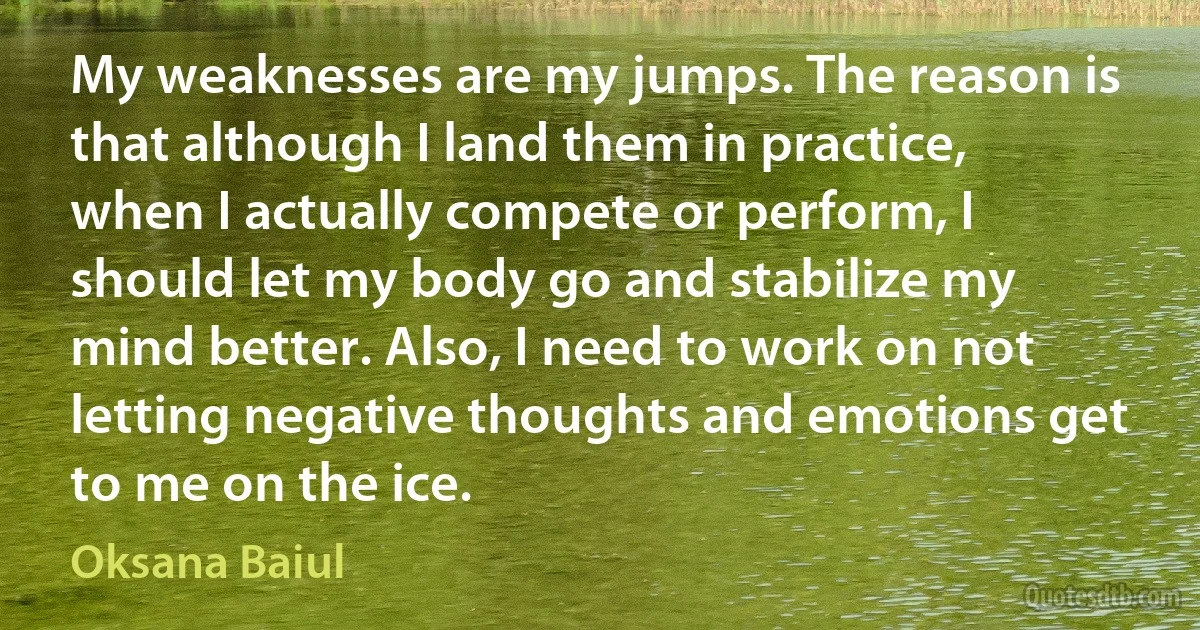 My weaknesses are my jumps. The reason is that although I land them in practice, when I actually compete or perform, I should let my body go and stabilize my mind better. Also, I need to work on not letting negative thoughts and emotions get to me on the ice. (Oksana Baiul)