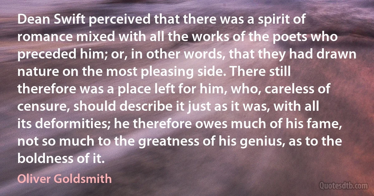 Dean Swift perceived that there was a spirit of romance mixed with all the works of the poets who preceded him; or, in other words, that they had drawn nature on the most pleasing side. There still therefore was a place left for him, who, careless of censure, should describe it just as it was, with all its deformities; he therefore owes much of his fame, not so much to the greatness of his genius, as to the boldness of it. (Oliver Goldsmith)