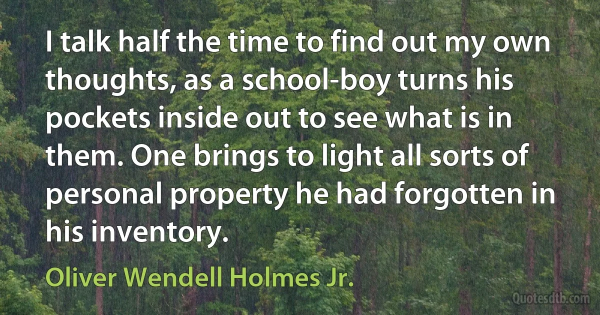 I talk half the time to find out my own thoughts, as a school-boy turns his pockets inside out to see what is in them. One brings to light all sorts of personal property he had forgotten in his inventory. (Oliver Wendell Holmes Jr.)