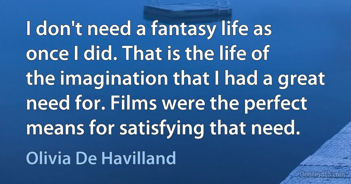 I don't need a fantasy life as once I did. That is the life of the imagination that I had a great need for. Films were the perfect means for satisfying that need. (Olivia De Havilland)