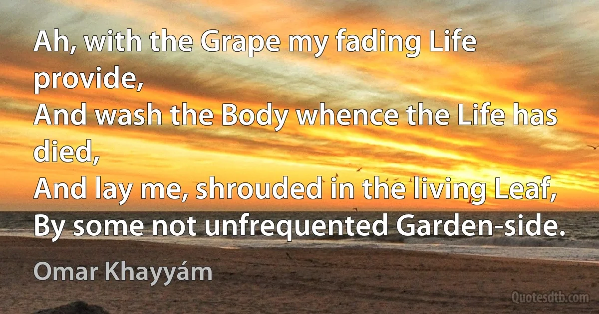 Ah, with the Grape my fading Life provide,
And wash the Body whence the Life has died,
And lay me, shrouded in the living Leaf,
By some not unfrequented Garden-side. (Omar Khayyám)