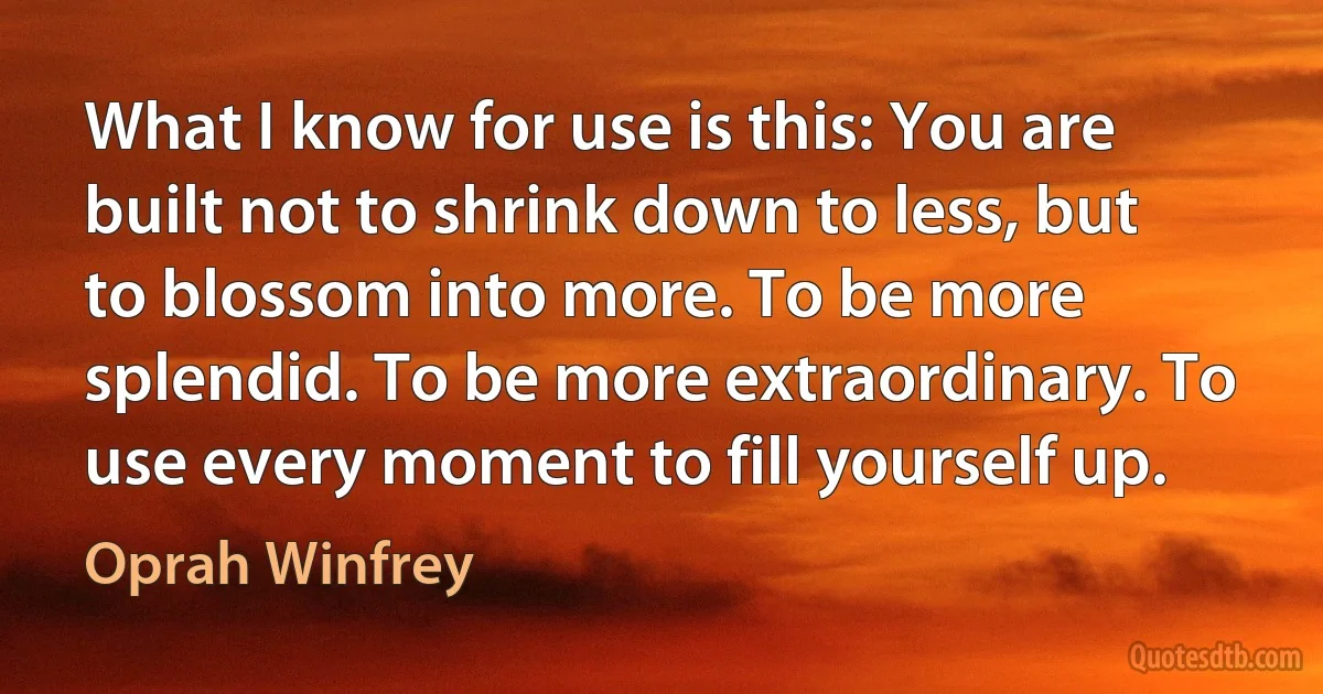 What I know for use is this: You are built not to shrink down to less, but to blossom into more. To be more splendid. To be more extraordinary. To use every moment to fill yourself up. (Oprah Winfrey)