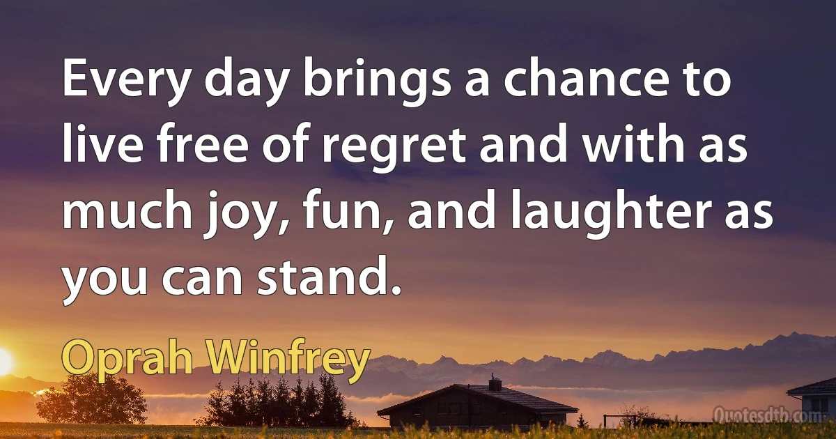 Every day brings a chance to live free of regret and with as much joy, fun, and laughter as you can stand. (Oprah Winfrey)