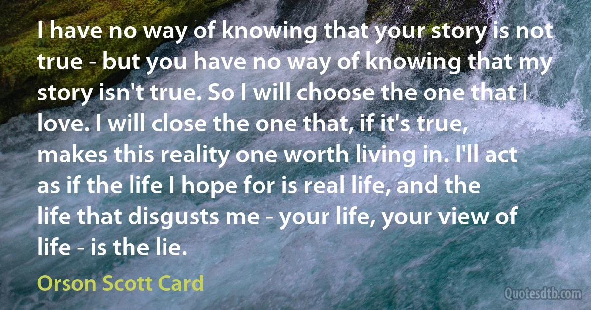 I have no way of knowing that your story is not true - but you have no way of knowing that my story isn't true. So I will choose the one that I love. I will close the one that, if it's true, makes this reality one worth living in. I'll act as if the life I hope for is real life, and the life that disgusts me - your life, your view of life - is the lie. (Orson Scott Card)