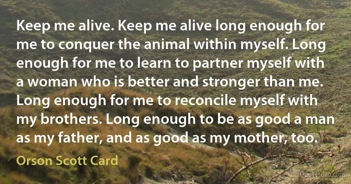 Keep me alive. Keep me alive long enough for me to conquer the animal within myself. Long enough for me to learn to partner myself with a woman who is better and stronger than me. Long enough for me to reconcile myself with my brothers. Long enough to be as good a man as my father, and as good as my mother, too. (Orson Scott Card)