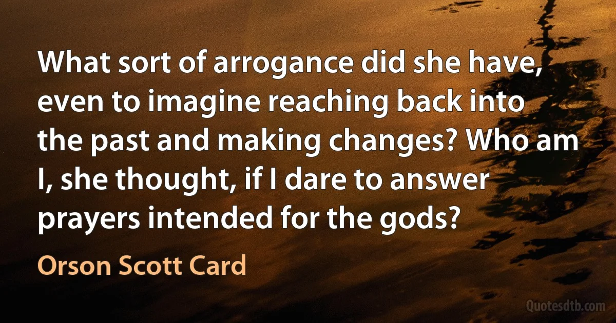 What sort of arrogance did she have, even to imagine reaching back into the past and making changes? Who am I, she thought, if I dare to answer prayers intended for the gods? (Orson Scott Card)