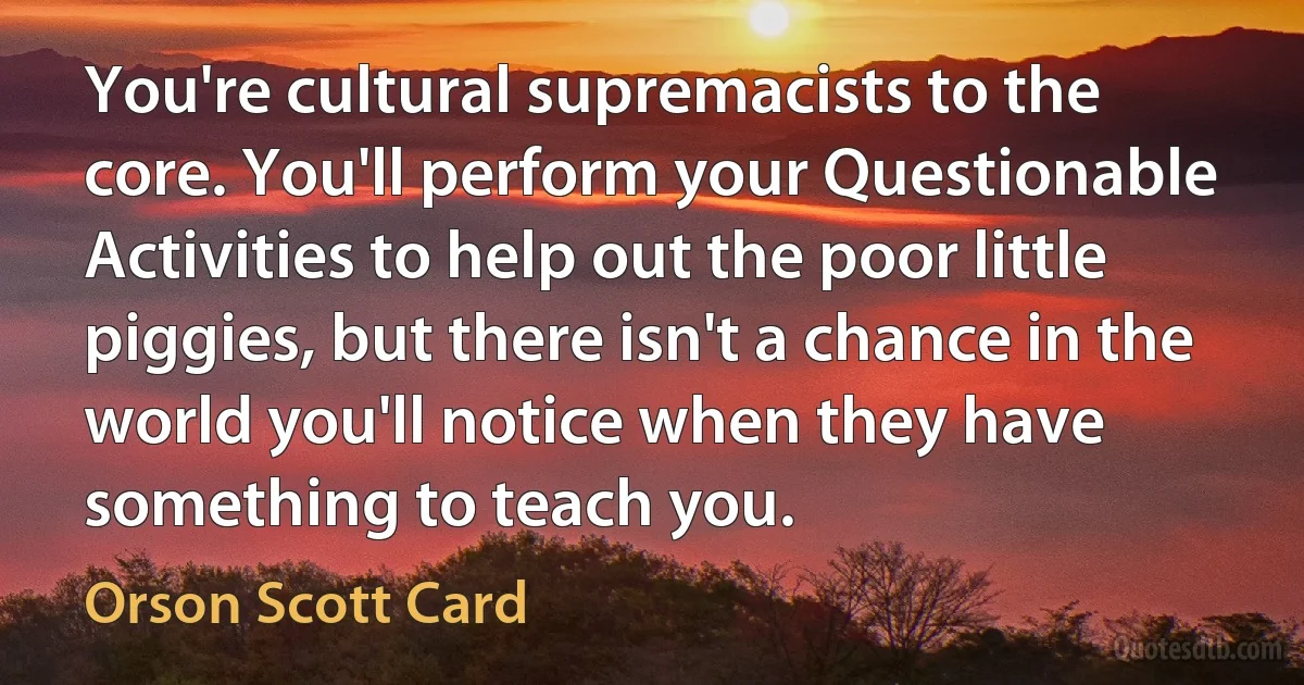 You're cultural supremacists to the core. You'll perform your Questionable Activities to help out the poor little piggies, but there isn't a chance in the world you'll notice when they have something to teach you. (Orson Scott Card)