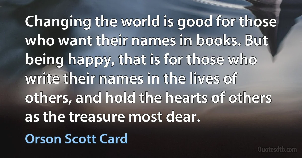 Changing the world is good for those who want their names in books. But being happy, that is for those who write their names in the lives of others, and hold the hearts of others as the treasure most dear. (Orson Scott Card)