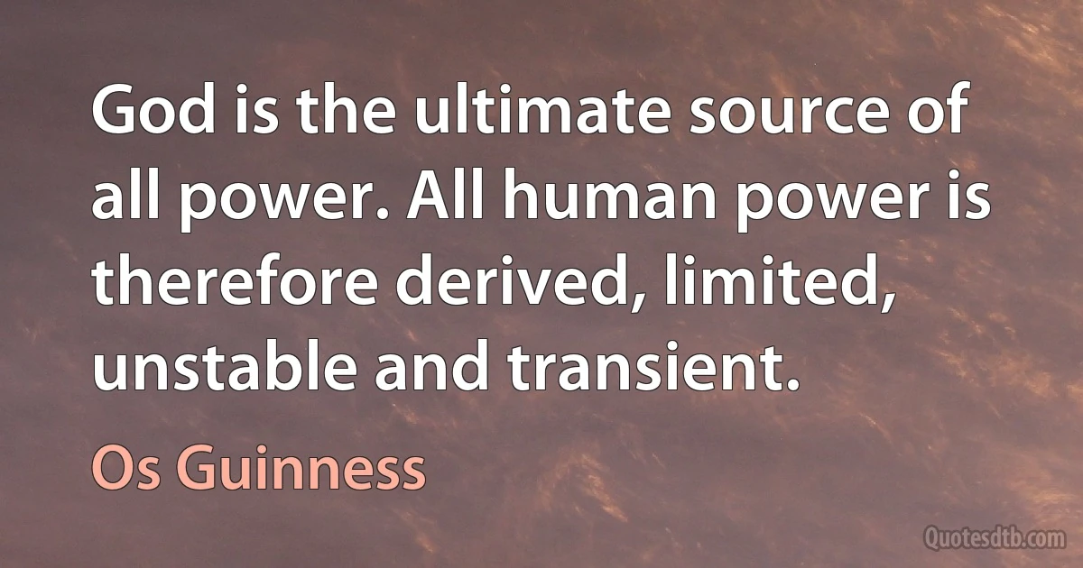 God is the ultimate source of all power. All human power is therefore derived, limited, unstable and transient. (Os Guinness)