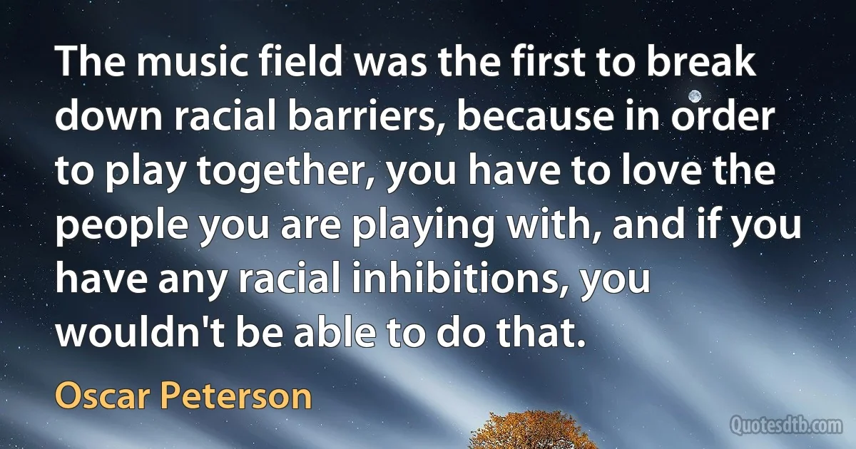 The music field was the first to break down racial barriers, because in order to play together, you have to love the people you are playing with, and if you have any racial inhibitions, you wouldn't be able to do that. (Oscar Peterson)