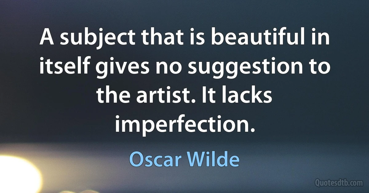 A subject that is beautiful in itself gives no suggestion to the artist. It lacks imperfection. (Oscar Wilde)