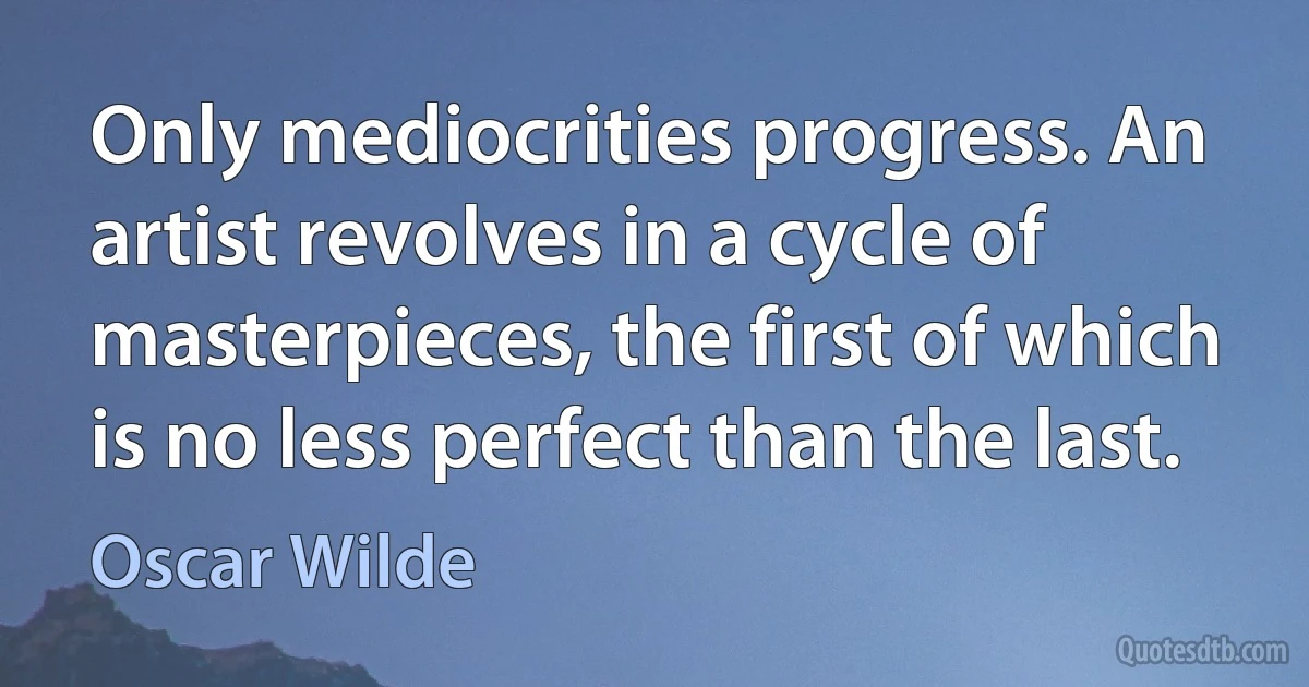 Only mediocrities progress. An artist revolves in a cycle of masterpieces, the first of which is no less perfect than the last. (Oscar Wilde)