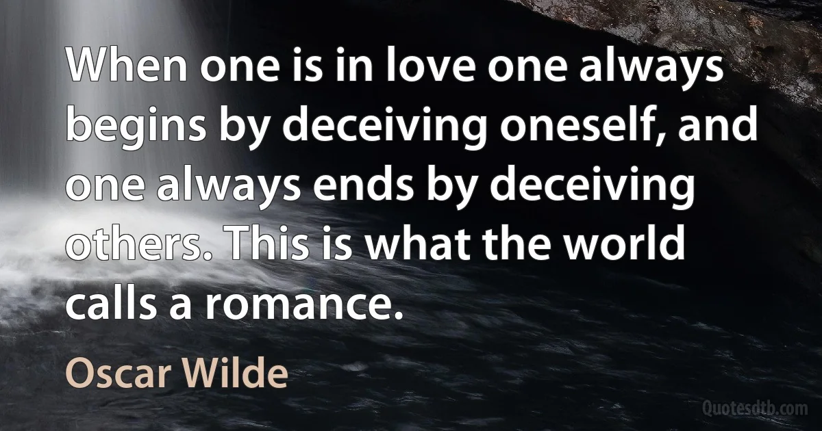 When one is in love one always begins by deceiving oneself, and one always ends by deceiving others. This is what the world calls a romance. (Oscar Wilde)