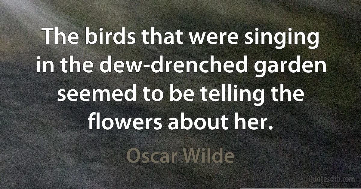 The birds that were singing in the dew-drenched garden seemed to be telling the flowers about her. (Oscar Wilde)