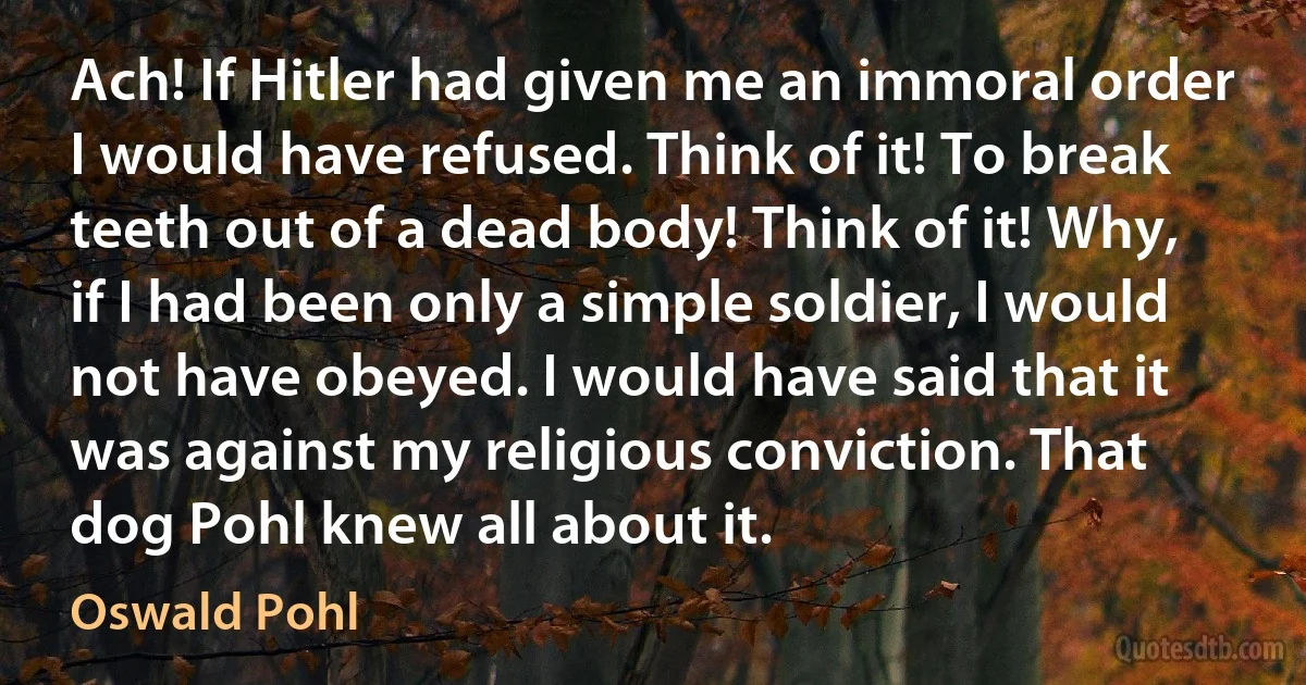 Ach! If Hitler had given me an immoral order I would have refused. Think of it! To break teeth out of a dead body! Think of it! Why, if I had been only a simple soldier, I would not have obeyed. I would have said that it was against my religious conviction. That dog Pohl knew all about it. (Oswald Pohl)