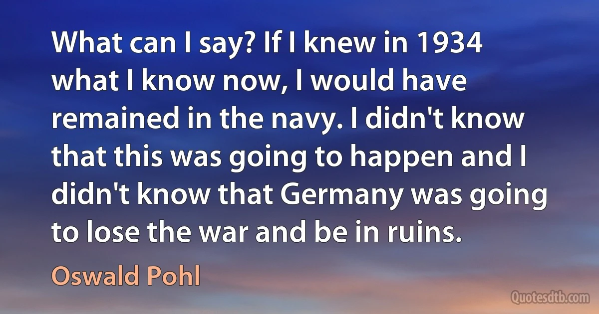 What can I say? If I knew in 1934 what I know now, I would have remained in the navy. I didn't know that this was going to happen and I didn't know that Germany was going to lose the war and be in ruins. (Oswald Pohl)