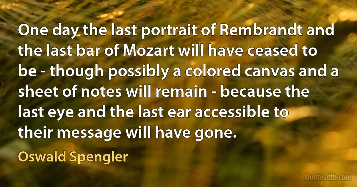 One day the last portrait of Rembrandt and the last bar of Mozart will have ceased to be - though possibly a colored canvas and a sheet of notes will remain - because the last eye and the last ear accessible to their message will have gone. (Oswald Spengler)