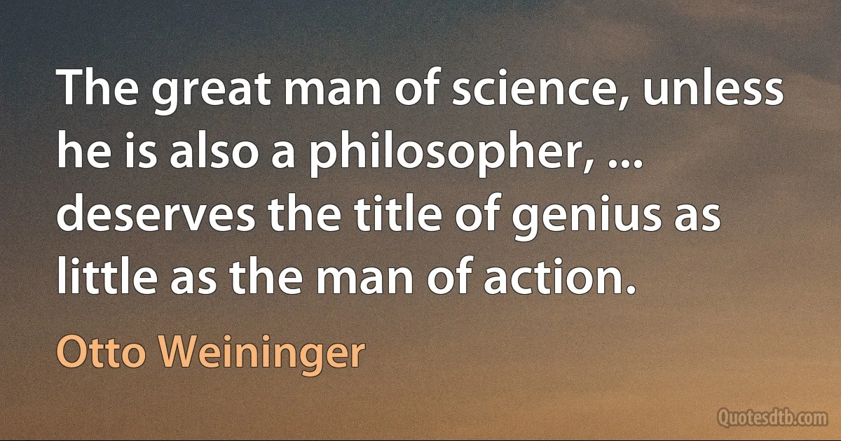 The great man of science, unless he is also a philosopher, ... deserves the title of genius as little as the man of action. (Otto Weininger)