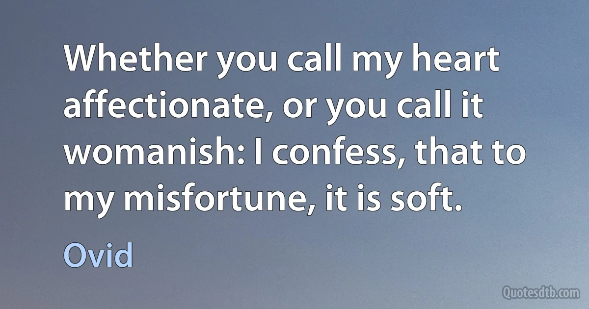 Whether you call my heart affectionate, or you call it womanish: I confess, that to my misfortune, it is soft. (Ovid)