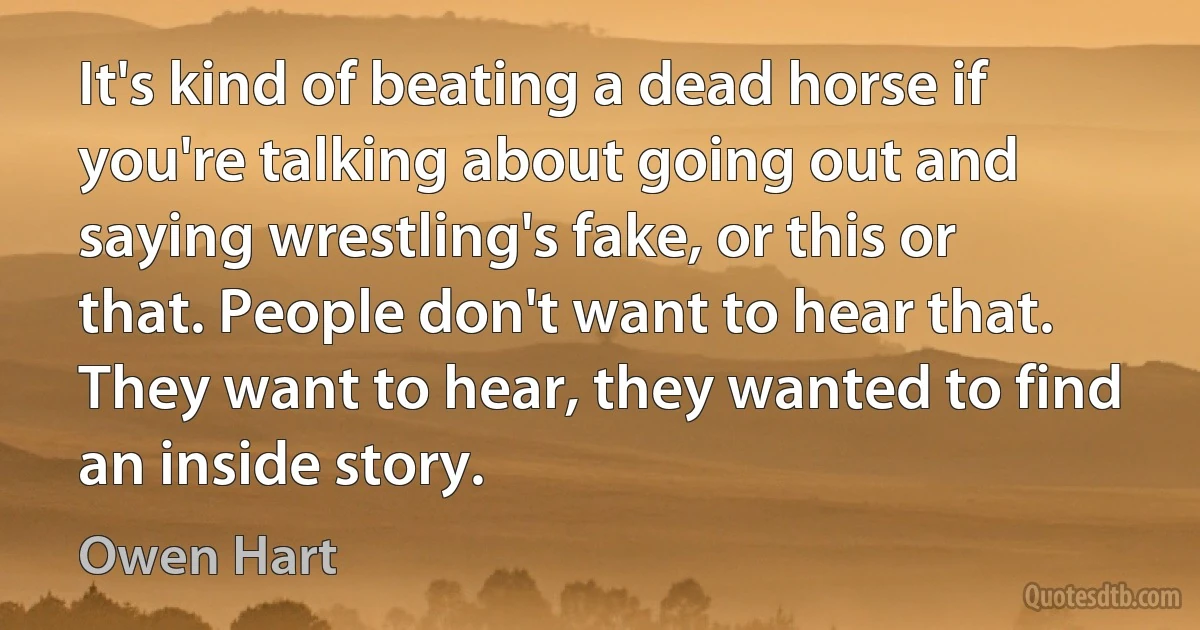 It's kind of beating a dead horse if you're talking about going out and saying wrestling's fake, or this or that. People don't want to hear that. They want to hear, they wanted to find an inside story. (Owen Hart)