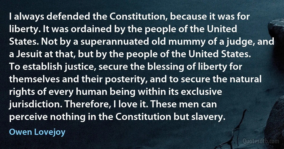 I always defended the Constitution, because it was for liberty. It was ordained by the people of the United States. Not by a superannuated old mummy of a judge, and a Jesuit at that, but by the people of the United States. To establish justice, secure the blessing of liberty for themselves and their posterity, and to secure the natural rights of every human being within its exclusive jurisdiction. Therefore, I love it. These men can perceive nothing in the Constitution but slavery. (Owen Lovejoy)