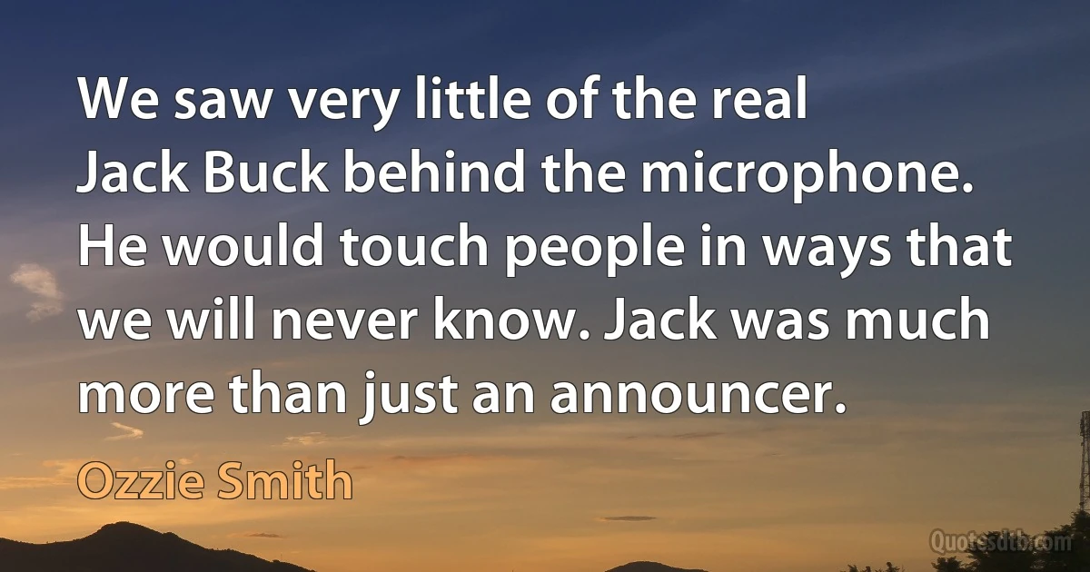 We saw very little of the real Jack Buck behind the microphone. He would touch people in ways that we will never know. Jack was much more than just an announcer. (Ozzie Smith)