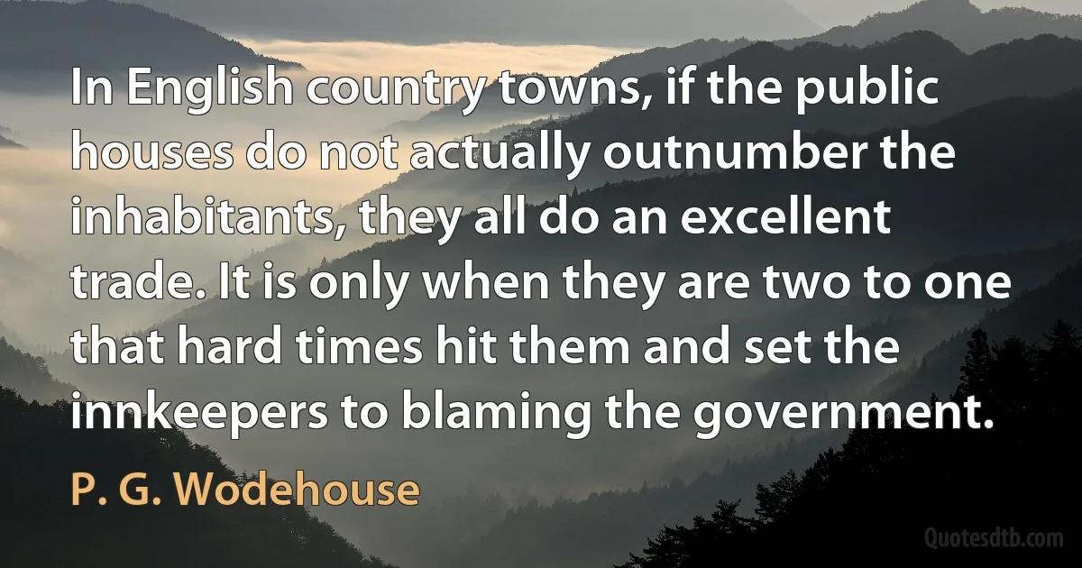 In English country towns, if the public houses do not actually outnumber the inhabitants, they all do an excellent trade. It is only when they are two to one that hard times hit them and set the innkeepers to blaming the government. (P. G. Wodehouse)