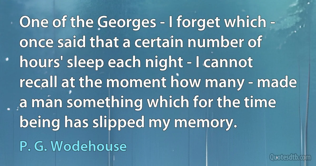 One of the Georges - I forget which - once said that a certain number of hours' sleep each night - I cannot recall at the moment how many - made a man something which for the time being has slipped my memory. (P. G. Wodehouse)