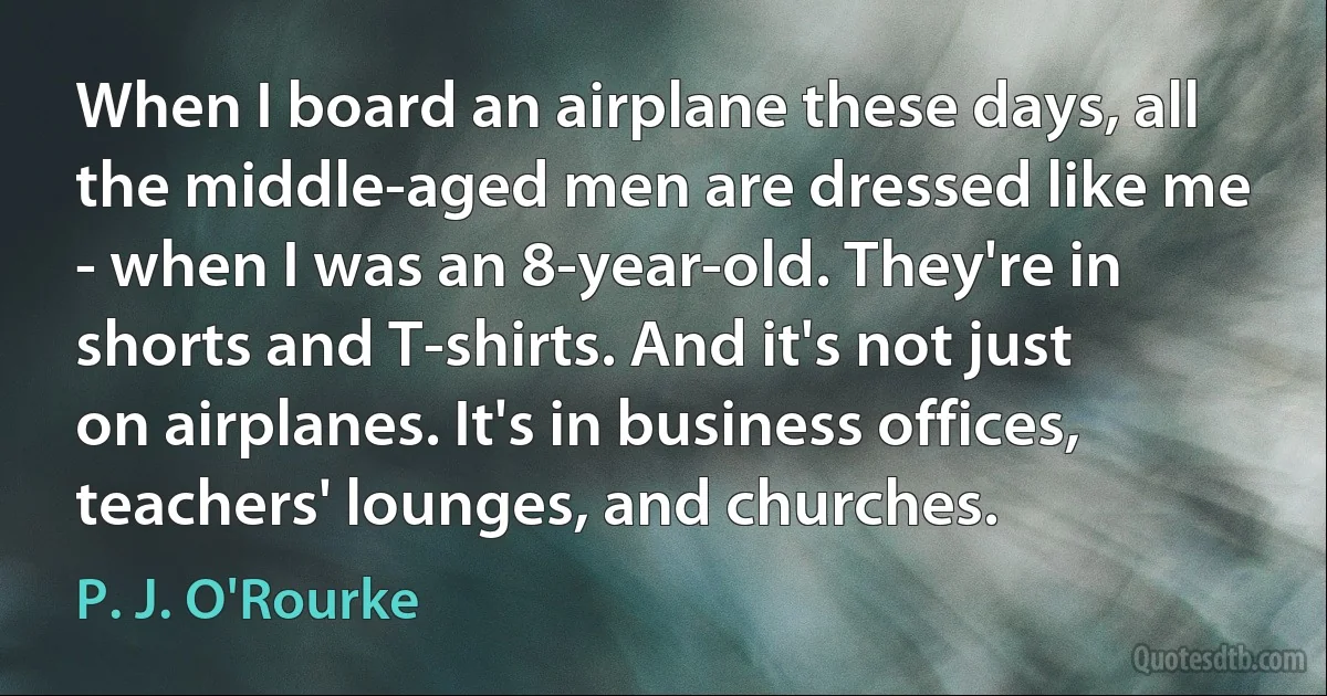 When I board an airplane these days, all the middle-aged men are dressed like me - when I was an 8-year-old. They're in shorts and T-shirts. And it's not just on airplanes. It's in business offices, teachers' lounges, and churches. (P. J. O'Rourke)