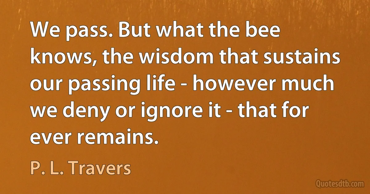 We pass. But what the bee knows, the wisdom that sustains our passing life - however much we deny or ignore it - that for ever remains. (P. L. Travers)