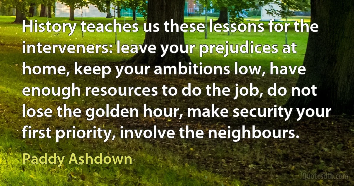 History teaches us these lessons for the interveners: leave your prejudices at home, keep your ambitions low, have enough resources to do the job, do not lose the golden hour, make security your first priority, involve the neighbours. (Paddy Ashdown)