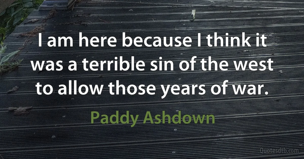 I am here because I think it was a terrible sin of the west to allow those years of war. (Paddy Ashdown)