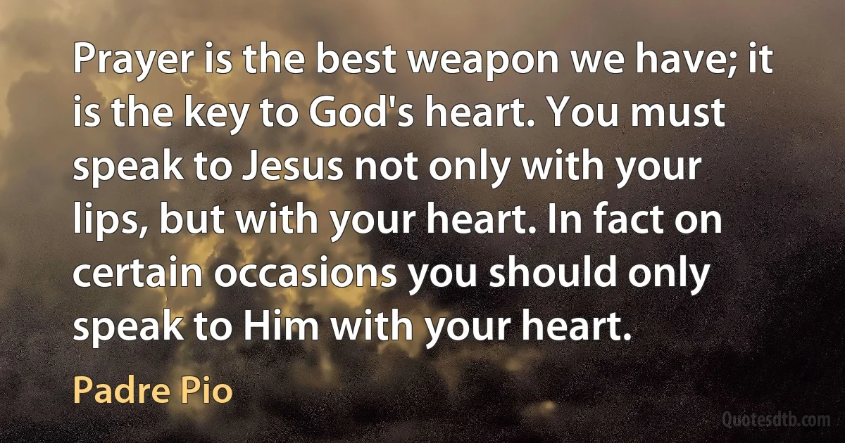 Prayer is the best weapon we have; it is the key to God's heart. You must speak to Jesus not only with your lips, but with your heart. In fact on certain occasions you should only speak to Him with your heart. (Padre Pio)